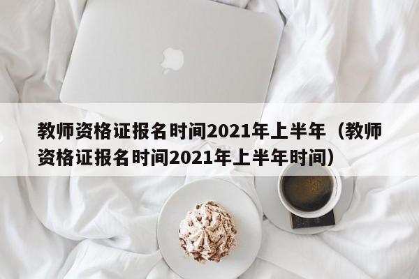 教师资格证报名时间2021年上半年（教师资格证报名时间2021年上半年时间）