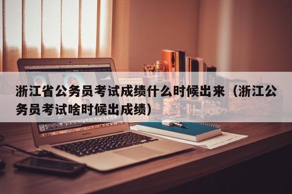 浙江省公务员考试成绩什么时候出来（浙江公务员考试啥时候出成绩）