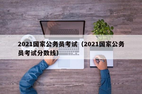 2021国家公务员考试（2021国家公务员考试分数线）