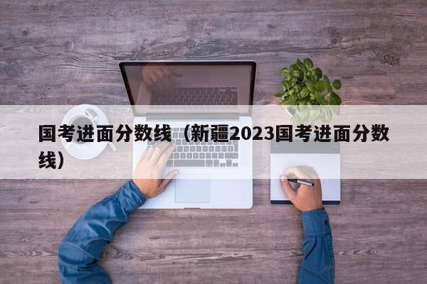 国考进面分数线（新疆2023国考进面分数线）