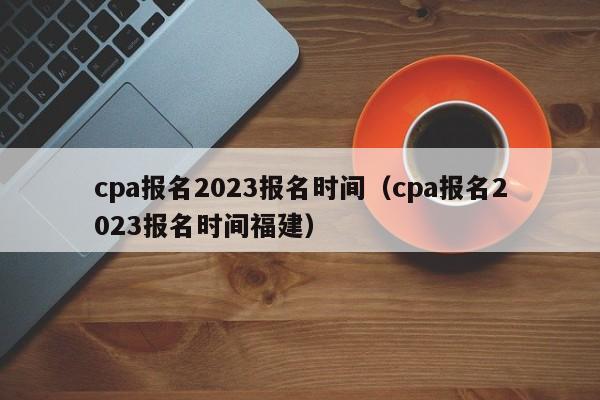 cpa报名2023报名时间（cpa报名2023报名时间福建）