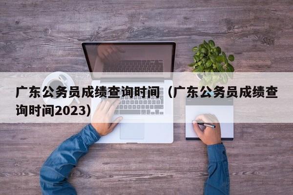 广东公务员成绩查询时间（广东公务员成绩查询时间2023）