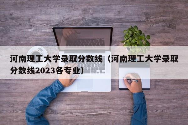 河南理工大学录取分数线（河南理工大学录取分数线2023各专业）