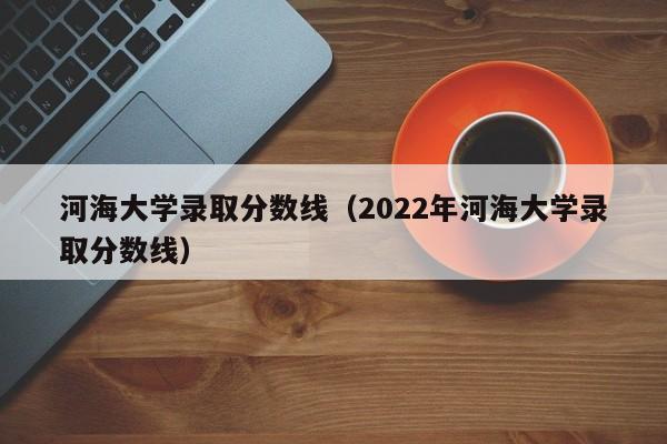 河海大学录取分数线（2022年河海大学录取分数线）