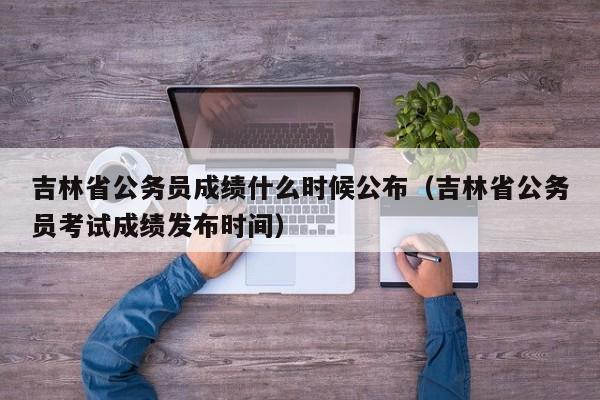 吉林省公务员成绩什么时候公布（吉林省公务员考试成绩发布时间）