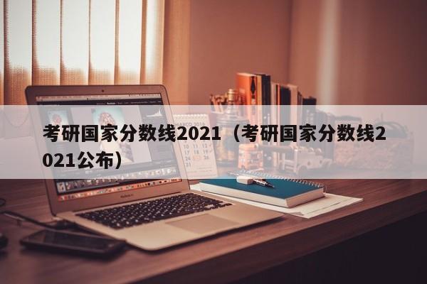 考研国家分数线2021（考研国家分数线2021公布）