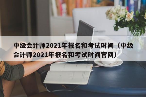 中级会计师2021年报名和考试时间（中级会计师2021年报名和考试时间官网）