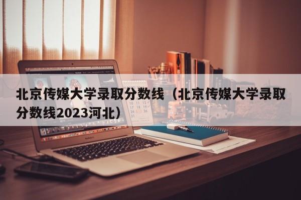 北京传媒大学录取分数线（北京传媒大学录取分数线2023河北）