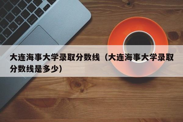 大连海事大学录取分数线（大连海事大学录取分数线是多少）