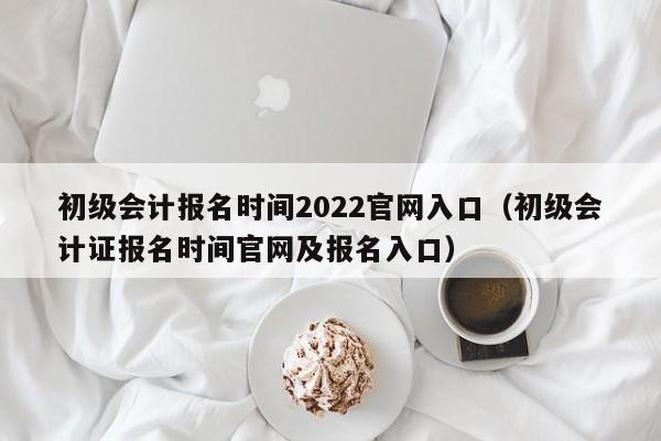 初级会计报名时间2022官网入口（初级会计证报名时间官网及报名入口）