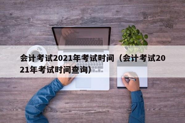 会计考试2021年考试时间（会计考试2021年考试时间查询）