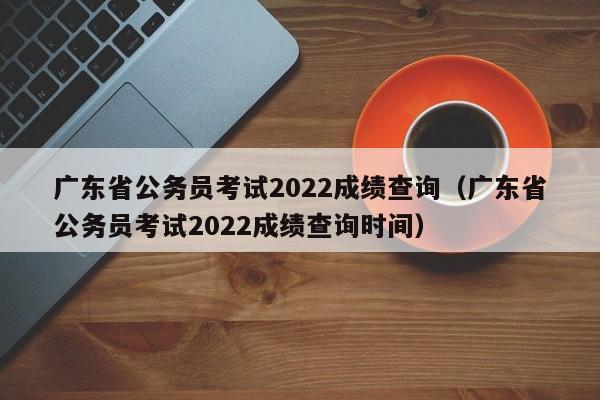 广东省公务员考试2022成绩查询（广东省公务员考试2022成绩查询时间）