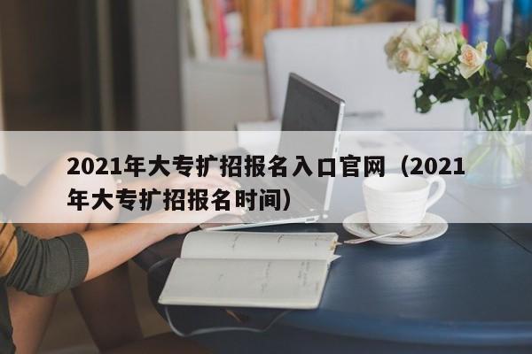 2021年大专扩招报名入口官网（2021年大专扩招报名时间）