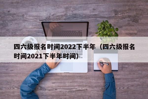 四六级报名时间2022下半年（四六级报名时间2021下半年时间）