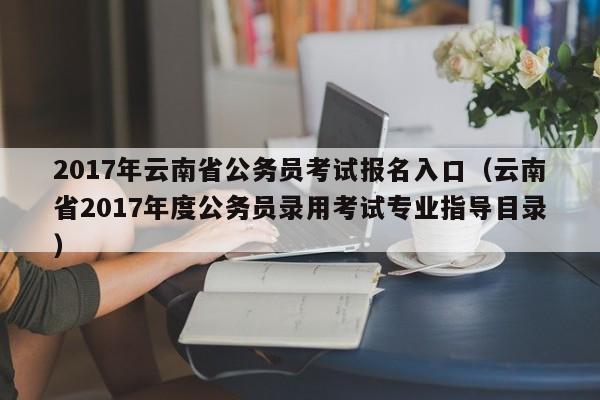 2017年云南省公务员考试报名入口（云南省2017年度公务员录用考试专业指导目录）