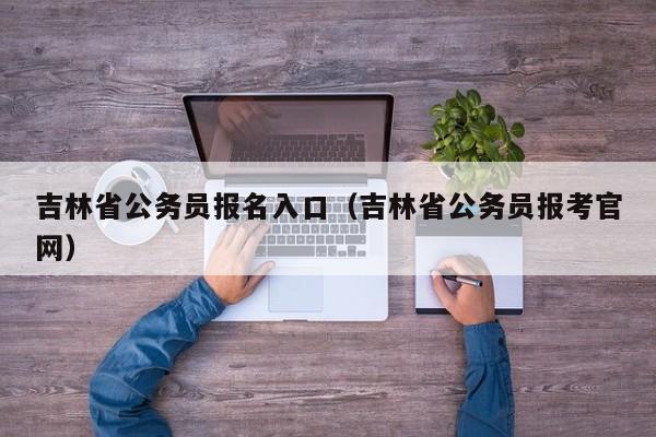 吉林省公务员报名入口（吉林省公务员报考官网）