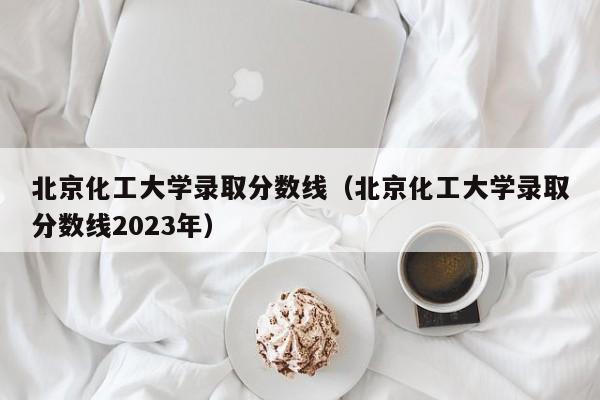 北京化工大学录取分数线（北京化工大学录取分数线2023年）