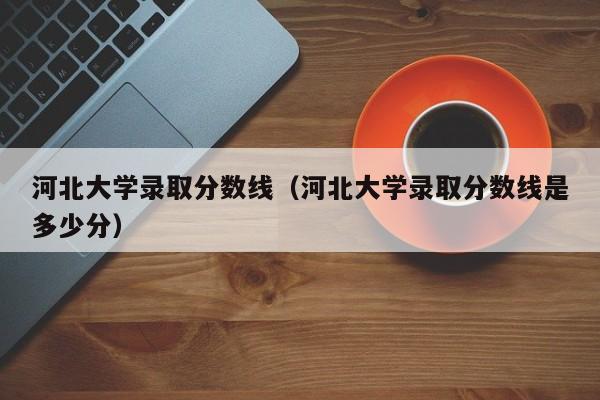 河北大学录取分数线（河北大学录取分数线是多少分）