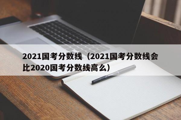 2021国考分数线（2021国考分数线会比2020国考分数线高么）