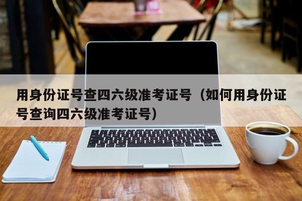 用身份证号查四六级准考证号（如何用身份证号查询四六级准考证号）