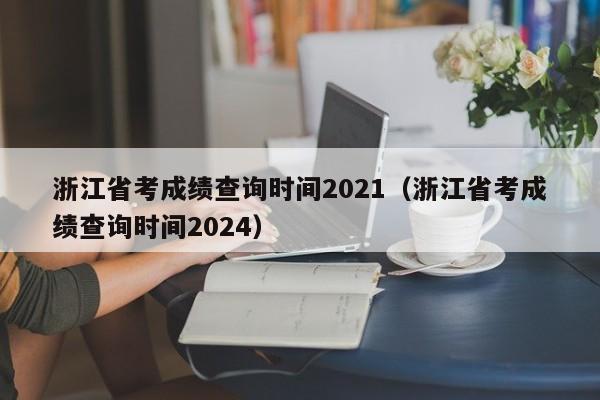 浙江省考成绩查询时间2021（浙江省考成绩查询时间2024）