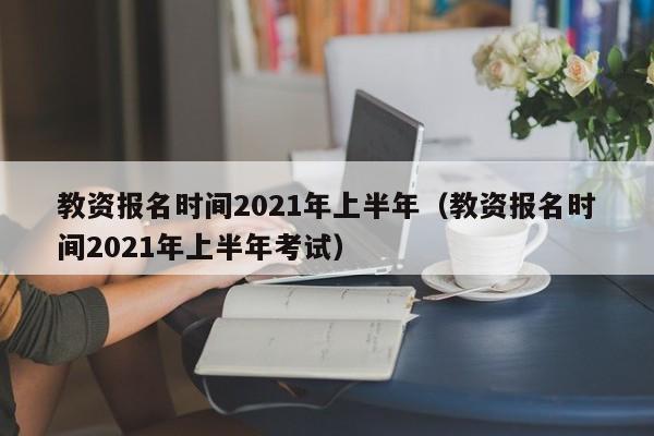 教资报名时间2021年上半年（教资报名时间2021年上半年考试）