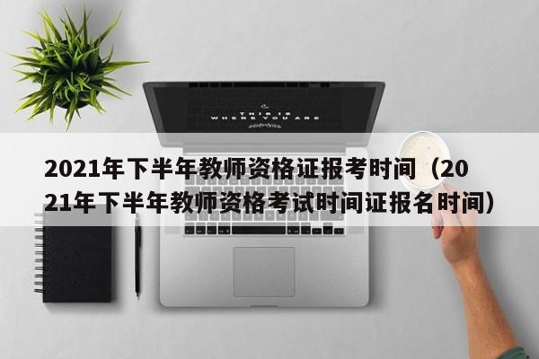 2021年下半年教师资格证报考时间（2021年下半年教师资格考试时间证报名时间）