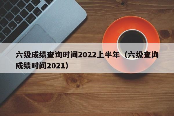 六级成绩查询时间2022上半年（六级查询成绩时间2021）