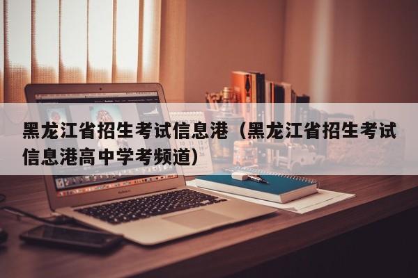 黑龙江省招生考试信息港（黑龙江省招生考试信息港高中学考频道）