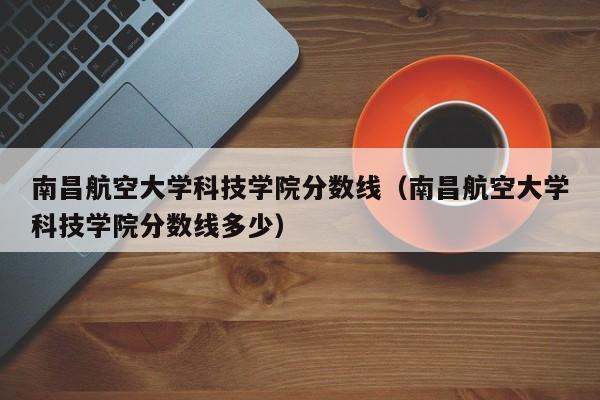 南昌航空大学科技学院分数线（南昌航空大学科技学院分数线多少）