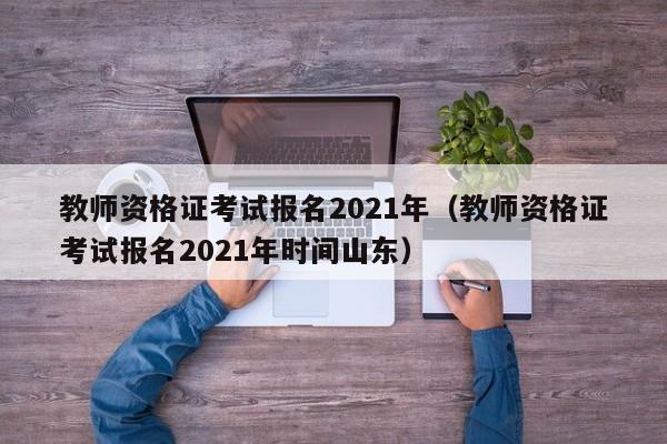 教师资格证考试报名2021年（教师资格证考试报名2021年时间山东）