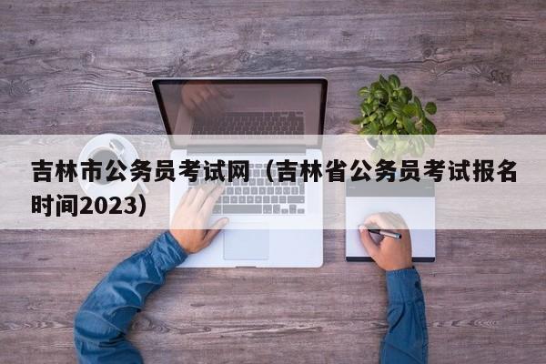 吉林市公务员考试网（吉林省公务员考试报名时间2023）