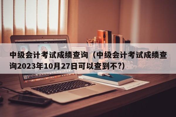 中级会计考试成绩查询（中级会计考试成绩查询2023年10月27日可以查到不?）