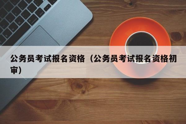 公务员考试报名资格（公务员考试报名资格初审）