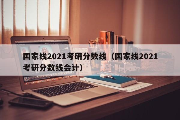 国家线2021考研分数线（国家线2021考研分数线会计）