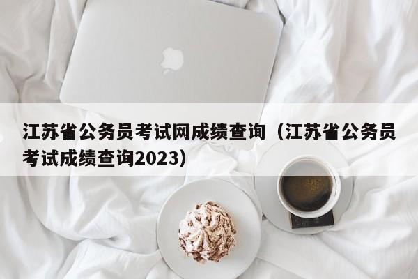 江苏省公务员考试网成绩查询（江苏省公务员考试成绩查询2023）