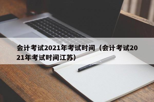 会计考试2021年考试时间（会计考试2021年考试时间江苏）