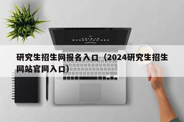 研究生招生网报名入口（2024研究生招生网站官网入口）